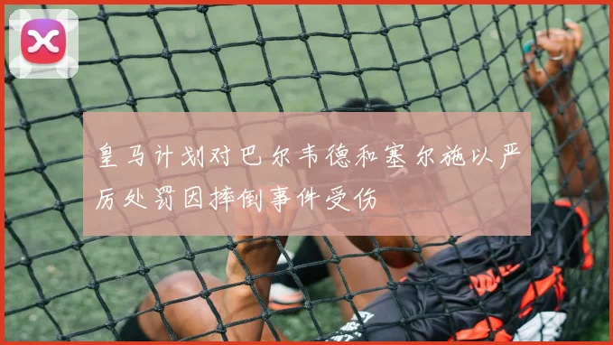 皇马计划对巴尔韦德和塞尔施以严厉处罚因摔倒事件受伤