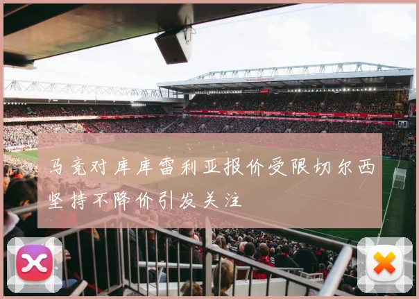 马竞对库库雷利亚报价受限切尔西坚持不降价引发关注