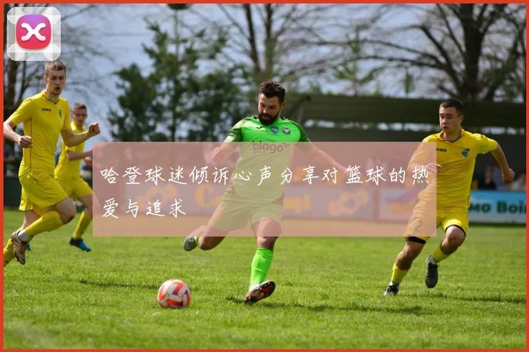 哈登球迷倾诉心声分享对篮球的热爱与追求