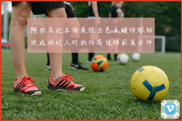 阿尔马达本场表现出色关键传球助攻成功过人对抗均有佳绩获高分评价
