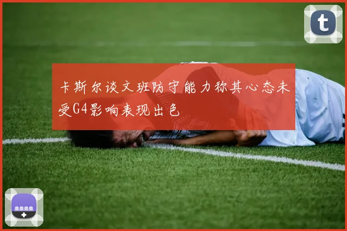 卡斯尔谈文班防守能力称其心态未受G4影响表现出色