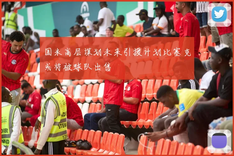 国米高层谋划未来引援计划比塞克或将被球队出售