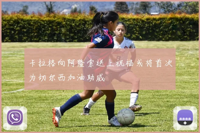 卡拉格向阿隆索送上祝福或将首次为切尔西加油助威