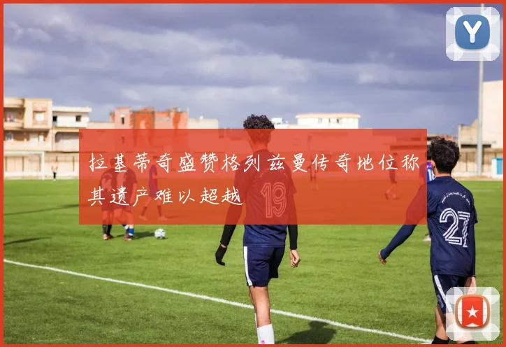 拉基蒂奇盛赞格列兹曼传奇地位称其遗产难以超越