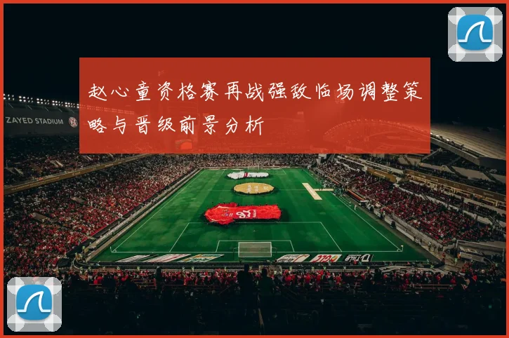 赵心童资格赛再战强敌临场调整策略与晋级前景分析