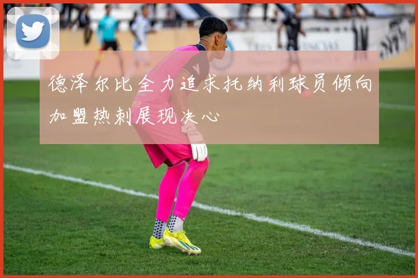 德泽尔比全力追求托纳利球员倾向加盟热刺展现决心