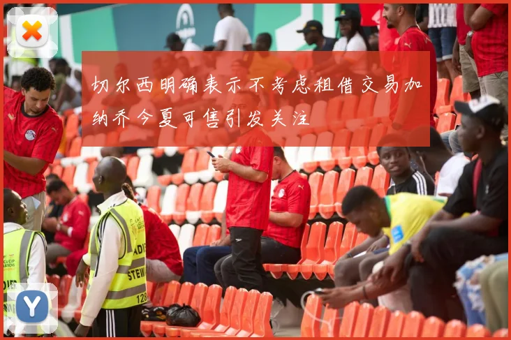 切尔西明确表示不考虑租借交易加纳乔今夏可售引发关注