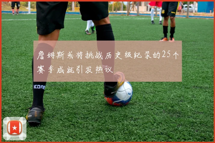 詹姆斯或将挑战历史级纪录的25个赛季成就引发热议